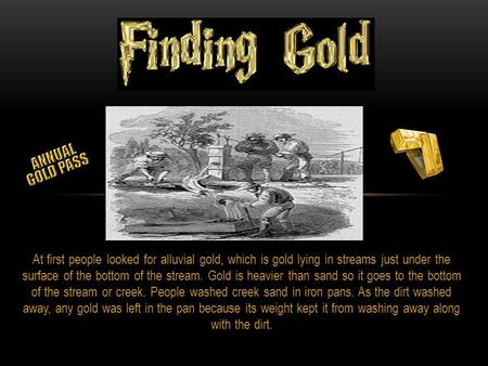 At first people looked for alluvial gold, which is gold lying in streams just under the surface of the bottom of the stream. Gold is heavier than sand.