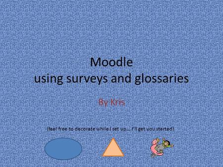 Moodle using surveys and glossaries By Kris (feel free to decorate while I set up….I’ll get you started)