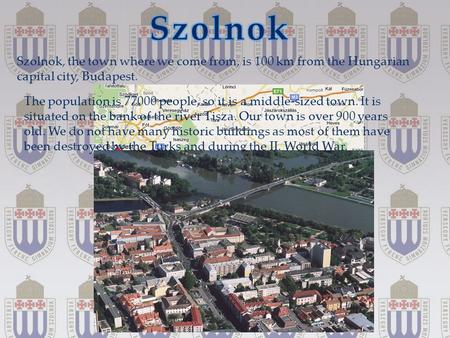 { Szolnok, the town where we come from, is 100 km from the Hungarian capital city, Budapest. The population is 77000 people, so it is a middle-sized town.