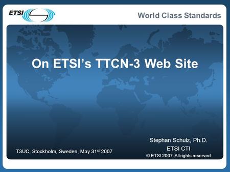 World Class Standards On ETSI’s TTCN-3 Web Site Stephan Schulz, Ph.D. ETSI CTI © ETSI 2007. All rights reserved T3UC, Stockholm, Sweden, May 31 st 2007.