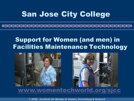 © 2008 – Institute for Women in Trades, Technology & Science San Jose City College Support for Women (and men) in Facilities Maintenance Technology www.womentechworld.org/sjcc.