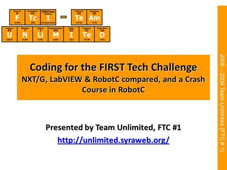 2008 – 2009 Team Unlimited (FTC # 1) Coding for the FIRST Tech Challenge NXT/G, LabVIEW & RobotC compared, and a Crash Course in RobotC Presented by Team.