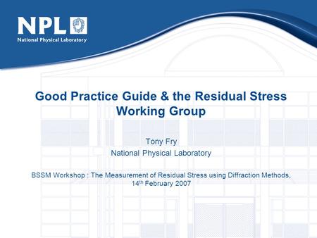 Good Practice Guide & the Residual Stress Working Group Tony Fry National Physical Laboratory BSSM Workshop : The Measurement of Residual Stress using.