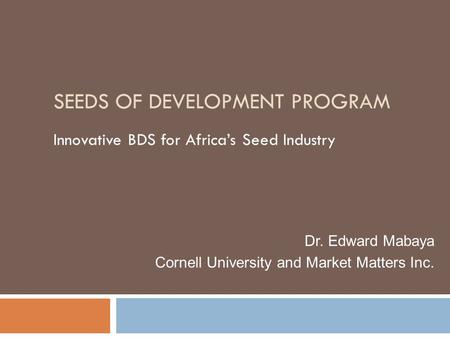 SEEDS OF DEVELOPMENT PROGRAM Innovative BDS for Africa’s Seed Industry Dr. Edward Mabaya Cornell University and Market Matters Inc.