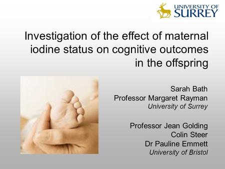 Investigation of the effect of maternal iodine status on cognitive outcomes in the offspring Sarah Bath Professor Margaret Rayman University of Surrey.
