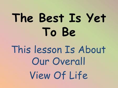 The Best Is Yet To Be This lesson Is About Our Overall View Of Life.