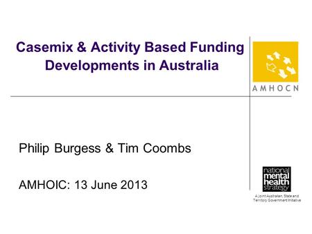 A joint Australian, State and Territory Government Initiative Casemix & Activity Based Funding Developments in Australia Philip Burgess & Tim Coombs AMHOIC: