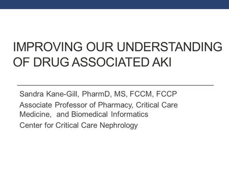 IMPROVING OUR UNDERSTANDING OF DRUG ASSOCIATED AKI Sandra Kane-Gill, PharmD, MS, FCCM, FCCP Associate Professor of Pharmacy, Critical Care Medicine, and.