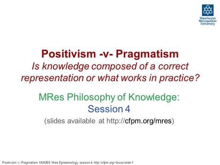 Positivism -v- Pragmatism. MMUBS Mres Epistemology, session 4,  slide-1 Positivism -v- Pragmatism Is knowledge composed of a correct.