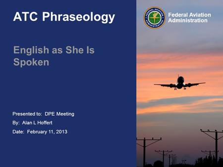 Presented to: By: Alan L Hoffert Date: February 11, 2013 Federal Aviation Administration ATC Phraseology English as She Is Spoken DPE Meeting.