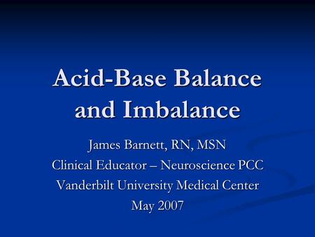 Acid-Base Balance and Imbalance James Barnett, RN, MSN Clinical Educator – Neuroscience PCC Vanderbilt University Medical Center May 2007.