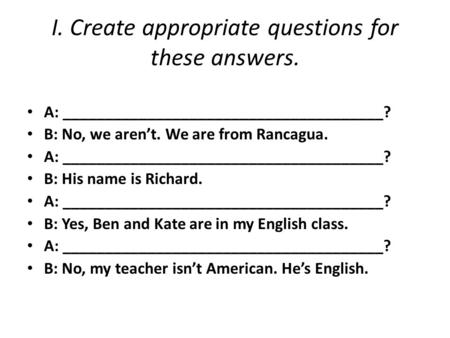 I. Create appropriate questions for these answers. A: ______________________________________? B: No, we aren’t. We are from Rancagua. A: ______________________________________?