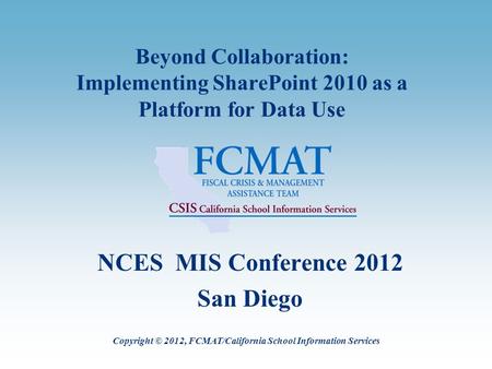 Beyond Collaboration: Implementing SharePoint 2010 as a Platform for Data Use NCES MIS Conference 2012 San Diego Copyright © 2012, FCMAT/California School.