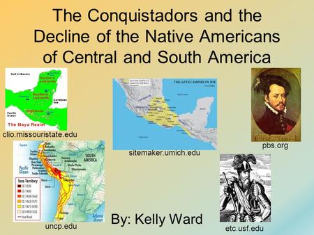 The Conquistadors and the Decline of the Native Americans of Central and South America By: Kelly Ward sitemaker.umich.edu uncp.edu pbs.org clio.missouristate.edu.