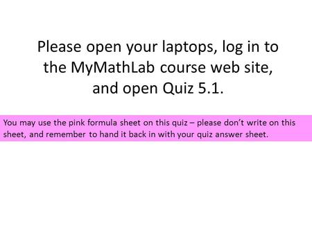 Please open your laptops, log in to the MyMathLab course web site, and open Quiz 5.1. You may use the pink formula sheet on this quiz – please don’t write.