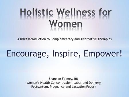 Encourage, Inspire, Empower! A Brief Introduction to Complementary and Alternative Therapies Shannon Felmey, RN (Women’s Health Concentration; Labor and.
