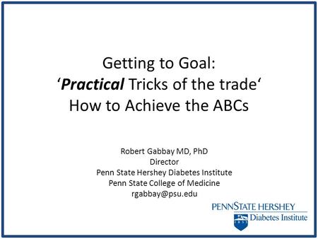Getting to Goal: ‘Practical Tricks of the trade‘ How to Achieve the ABCs Robert Gabbay MD, PhD Director Penn State Hershey Diabetes Institute Penn State.