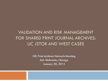 VALIDATION AND RISK MANAGEMENT FOR SHARED PRINT JOURNAL ARCHIVES: UC JSTOR AND WEST CASES CRL Print Archives Network Meeting ALA Midwinter, Chicago January.