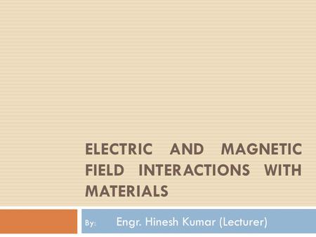 ELECTRIC AND MAGNETIC FIELD INTERACTIONS WITH MATERIALS By: Engr. Hinesh Kumar (Lecturer)
