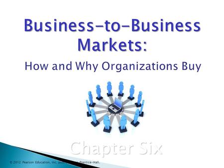 Business-to-Business Markets: Business-to-Business Markets: How and Why Organizations Buy Chapter Six © 2012 Pearson Education, Inc. publishing as Prentice-Hall.