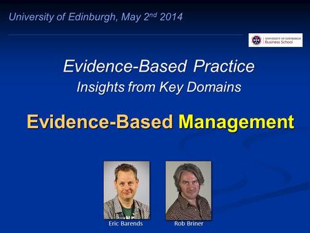 Evidence-Based Management Evidence-Based Practice Insights from Key Domains University of Edinburgh, May 2 nd 2014 Eric Barends Rob Briner.