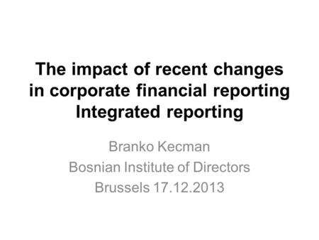 The impact of recent changes in corporate financial reporting Integrated reporting Branko Kecman Bosnian Institute of Directors Brussels 17.12.2013.