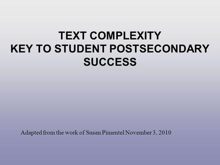 TEXT COMPLEXITY KEY TO STUDENT POSTSECONDARY SUCCESS Adapted from the work of Susan Pimentel November 3, 2010.