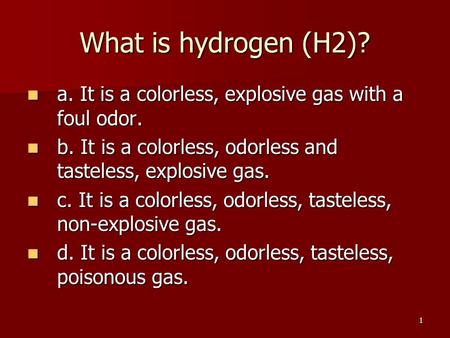1 What is hydrogen (H2)? a. It is a colorless, explosive gas with a foul odor. a. It is a colorless, explosive gas with a foul odor. b. It is a colorless,