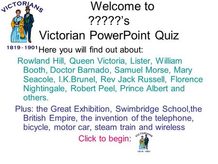 Welcome to ?????’s Victorian PowerPoint Quiz Here you will find out about: Rowland Hill, Queen Victoria, Lister, William Booth, Doctor Barnado, Samuel.