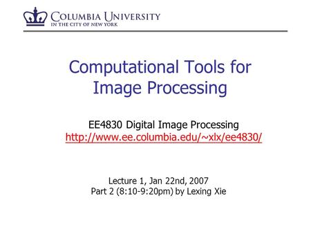 Computational Tools for Image Processing Lecture 1, Jan 22nd, 2007 Part 2 (8:10-9:20pm) by Lexing Xie EE4830 Digital Image Processing