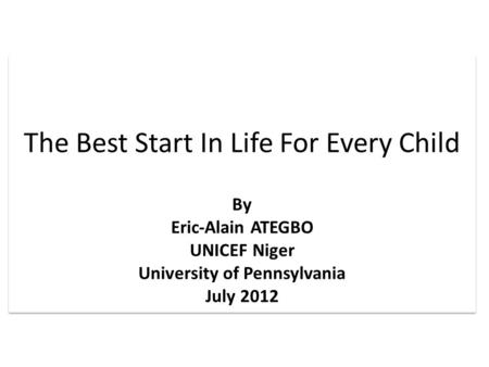 The Best Start In Life For Every Child By Eric-Alain ATEGBO UNICEF Niger University of Pennsylvania July 2012 The Best Start In Life For Every Child By.