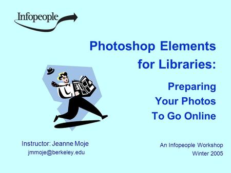 Photoshop Elements for Libraries: Preparing Your Photos To Go Online Instructor: Jeanne Moje An Infopeople Workshop Winter 2005.