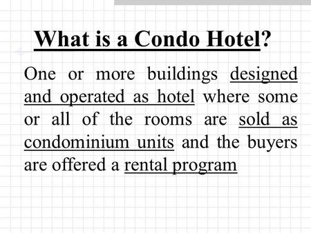 What is a Condo Hotel? One or more buildings designed and operated as hotel where some or all of the rooms are sold as condominium units and the buyers.