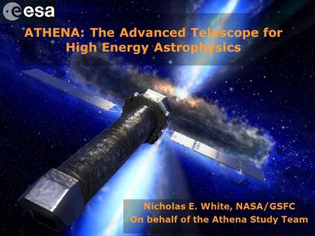 Athena – Advanced Telescope for High Energy Astrophysics ATHENA: The Advanced Telescope for High Energy Astrophysics Nicholas E. White, NASA/GSFC On behalf.