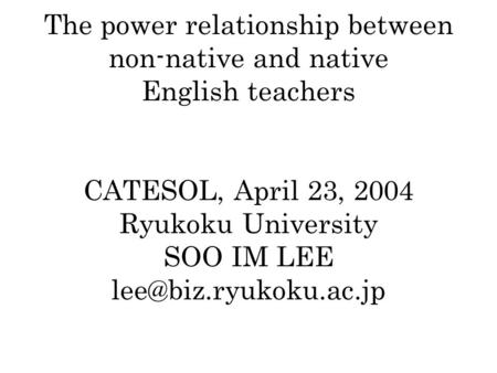 The power relationship between non-native and native English teachers CATESOL, April 23, 2004 Ryukoku University SOO IM LEE