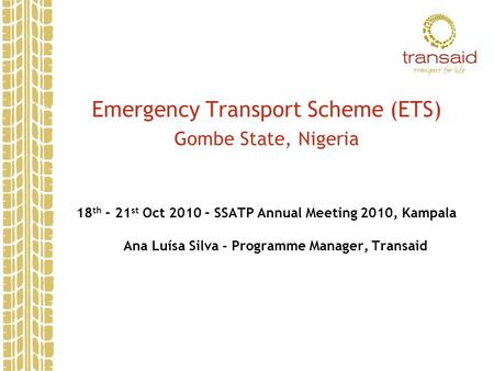 Emergency Transport Scheme (ETS) Gombe State, Nigeria 18 th – 21 st Oct 2010 – SSATP Annual Meeting 2010, Kampala Ana Luísa Silva - Programme Manager,