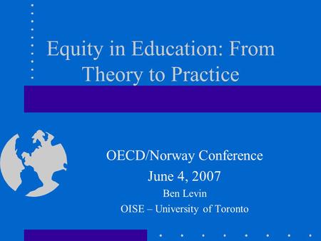Equity in Education: From Theory to Practice OECD/Norway Conference June 4, 2007 Ben Levin OISE – University of Toronto.