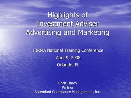 Highlights of Investment Adviser Advertising and Marketing FIRMA National Training Conference April 9, 2008 Orlando, FL Chris Hardy Partner Ascendant Compliance.