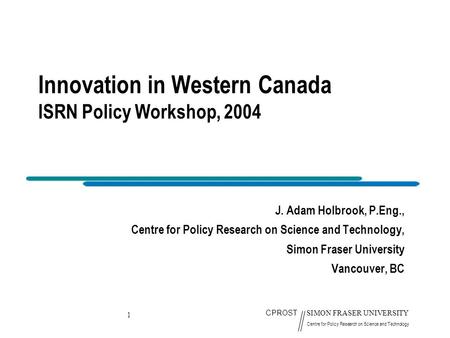 1 CPROST SIMON FRASER UNIVERSITY Centre for Policy Research on Science and Technology Innovation in Western Canada ISRN Policy Workshop, 2004 J. Adam Holbrook,