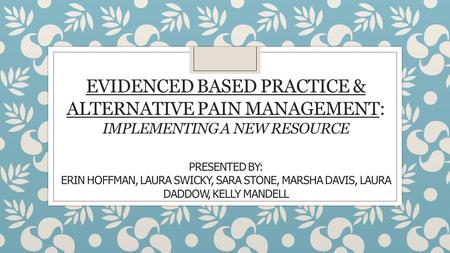 EVIDENCED BASED PRACTICE & ALTERNATIVE PAIN MANAGEMENT: IMPLEMENTING A NEW RESOURCE PRESENTED BY: ERIN HOFFMAN, LAURA SWICKY, SARA STONE, MARSHA DAVIS,