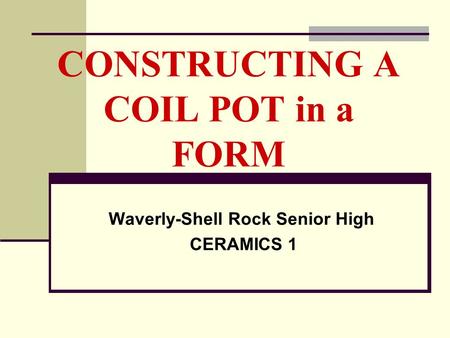 CONSTRUCTING A COIL POT in a FORM Waverly-Shell Rock Senior High CERAMICS 1.