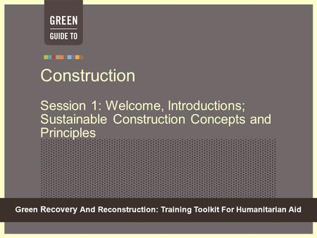 Green Recovery And Reconstruction: Training Toolkit For Humanitarian Aid Construction Session 1: Welcome, Introductions; Sustainable Construction Concepts.