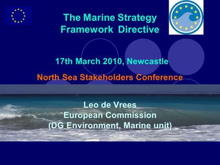 The Marine Strategy Framework Directive 17th March 2010, Newcastle North Sea Stakeholders Conference Leo de Vrees European Commission (DG Environment,