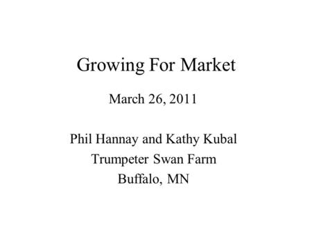 Growing For Market March 26, 2011 Phil Hannay and Kathy Kubal Trumpeter Swan Farm Buffalo, MN.