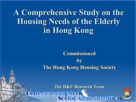 A Comprehensive Study on the Housing Needs of the Elderly in Hong Kong Commissionedby The Hong Kong Housing Society The HKU Research Team.