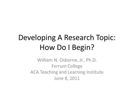 Developing A Research Topic: How Do I Begin? William N. Osborne, Jr., Ph.D. Ferrum College ACA Teaching and Learning Institute June 8, 2011.
