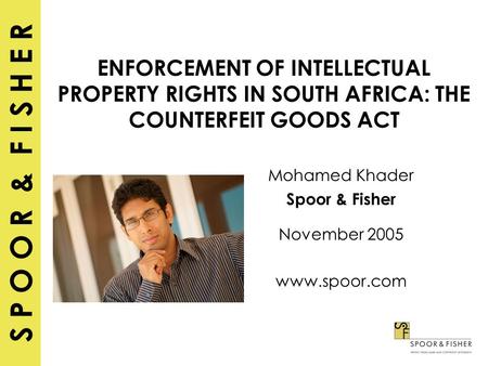 S P O O R & F I S H E R ENFORCEMENT OF INTELLECTUAL PROPERTY RIGHTS IN SOUTH AFRICA: THE COUNTERFEIT GOODS ACT Mohamed Khader Spoor & Fisher November 2005.