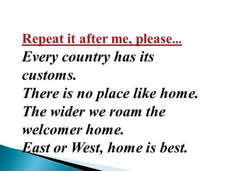 Repeat it after me, please … Every country has its customs. There is no place like home. The wider we roam the welcomer home. East or West, home is best.