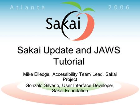 Sakai Update and JAWS Tutorial Mike Elledge, Accessibility Team Lead, Sakai Project Gonzalo Silverio, User Interface Developer, Sakai Foundation.