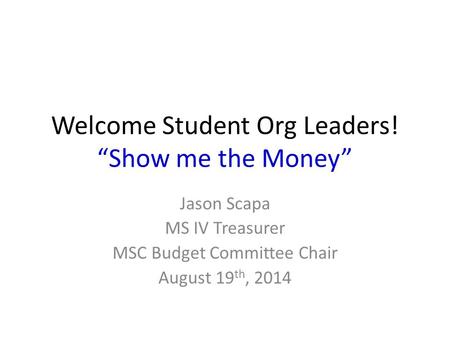 Welcome Student Org Leaders! “Show me the Money” Jason Scapa MS IV Treasurer MSC Budget Committee Chair August 19 th, 2014.